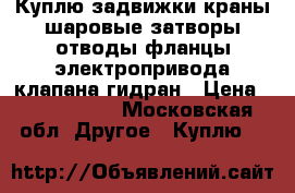 Куплю задвижки краны шаровые затворы отводы фланцы электропривода клапана гидран › Цена ­ 1 500 000 - Московская обл. Другое » Куплю   